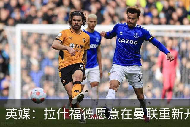 英媒：拉什福德愿意在曼联重新开始，他不想加盟其他英超俱乐部