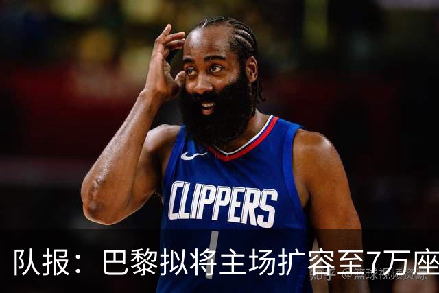 队报：巴黎拟将主场扩容至7万座，打造媲美欧洲豪门的现代化球场